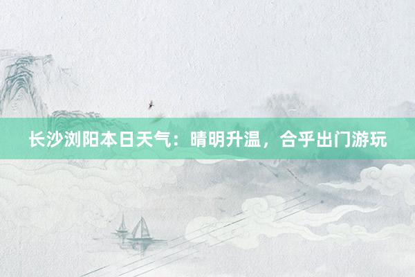 长沙浏阳本日天气：晴明升温，合乎出门游玩